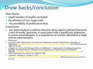 Draw backs/conclusion
Draw backs
 small number of studies included
 the absence of very large trials
 the possibility of publication bias.
Conclusion
 our meta-analysis confirms that low-dose aspirin initiated between
7 and 16 weeks' gestation is associated with a significant reduction
in severe preeclampsia, in a population of women identified at high
risk for preeclampsia.
 References
 1 World Health Organization International Collaborative Study of Hypertensive Disorders of
Pregnancy.Geographic variation in the incidence of hypertension in pregnancy. Am J Obstet Gynecol
1988; 158: 80-83
 2 Magee LA, Helewa M, Moutquin JM, von Dadelszen P. ; Hypertension Guideline Committee;
Strategic Training Initiative in Research in the Reproductive Health Sciences (STIRRHS)
Scholars. Diagnosis, evaluation, and management of the hypertensive disorders of pregnancy. J
Obstet Gynaecol Can 2008; 30 (3, Suppl) S1-S48
 3 Bujold E, Roberge S, Lacasse Y , et al. Prevention of preeclampsia and intrauterine growth
restriction with aspirin started in early pregnancy: a meta-analysis. Obstet Gynecol 2010; 116 (2 Pt 1)
402-414
 