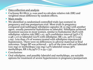  Data collection and analysis
 Cochrane REVMAN 5.1 was used to calculate relative risk (RR) and
weighted mean difference by random effects.
 Main results
 We identified 15 randomised controlled trials (915 women) in
pregnancy and one postpartum trial. Most trials in pregnancy
compared oral/sublingual nifedipine capsules (8–10 mg) with another
agent, usually parenteral hydralazine or labetalol. Nifedipine achieved
treatment success in most women, similar to hydralazine (84% with
nifedipine; relative risk [RR] 1.07, 95% confidence interval [95% CI]
0.98–1.17) or labetalol (100% with nifedipine; RR 1.02, 95% CI 0.95–
1.09). Less than 2% of women treated with nifedipine experienced
hypotension. There were no differences in adverse maternal or fetal
outcomes. Target BP was achieved ~ 50% of the time with oral labetalol
(100 mg) or methyldopa (250 mg) (47% labetelol versus 56%
methyldopa; RR 0.85 95% CI 0.54–1.33).
 Conclusions
 Oral nifedipine, and possibly labetalol and methyldopa, are suitable
options for treatment of severe hypertension in pregnancy/postpartum
 