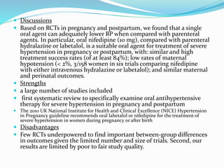  Discussions
 Based on RCTs in pregnancy and postpartum, we found that a single
oral agent can adequately lower BP when compared with parenteral
agents. In particular, oral nifedipine (10 mg), compared with parenteral
hydralazine or labetalol, is a suitable oral agent for treatment of severe
hypertension in pregnancy or postpartum, with: similar and high
treatment success rates (of at least 84%); low rates of maternal
hypotension (< 2%, 3/158 women in six trials comparing nifedipine
with either intravenous hydralazine or labetalol); and similar maternal
and perinatal outcomes.
 Strengths
 a large number of studies included
 first systematic review to specifically examine oral antihypertensive
therapy for severe hypertension in pregnancy and postpartum
 The 2010 UK National Institute for Health and Clinical Excellence (NICE) Hypertension
in Pregnancy guideline recommends oral labetalol or nifedipine for the treatment of
severe hypertension in women during pregnancy or after birth
 Disadvantages
 Few RCTs underpowered to find important between-group differences
in outcomes given the limited number and size of trials. Second, our
results are limited by poor to fair study quality.
 