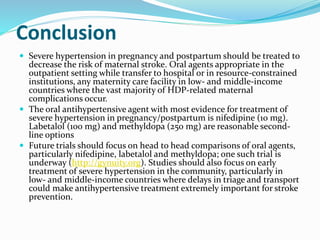Conclusion
 Severe hypertension in pregnancy and postpartum should be treated to
decrease the risk of maternal stroke. Oral agents appropriate in the
outpatient setting while transfer to hospital or in resource-constrained
institutions, any maternity care facility in low- and middle-income
countries where the vast majority of HDP-related maternal
complications occur.
 The oral antihypertensive agent with most evidence for treatment of
severe hypertension in pregnancy/postpartum is nifedipine (10 mg).
Labetalol (100 mg) and methyldopa (250 mg) are reasonable second-
line options
 Future trials should focus on head to head comparisons of oral agents,
particularly nifedipine, labetalol and methyldopa; one such trial is
underway (http://gynuity.org). Studies should also focus on early
treatment of severe hypertension in the community, particularly in
low- and middle-income countries where delays in triage and transport
could make antihypertensive treatment extremely important for stroke
prevention.
 
