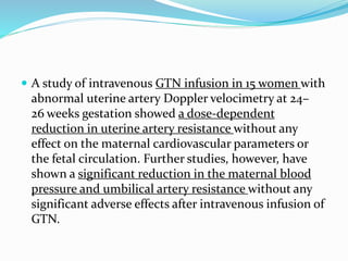  A study of intravenous GTN infusion in 15 women with
abnormal uterine artery Doppler velocimetry at 24–
26 weeks gestation showed a dose-dependent
reduction in uterine artery resistance without any
effect on the maternal cardiovascular parameters or
the fetal circulation. Further studies, however, have
shown a significant reduction in the maternal blood
pressure and umbilical artery resistance without any
significant adverse effects after intravenous infusion of
GTN.
 