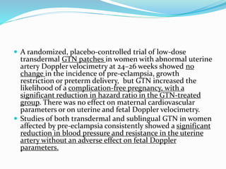  A randomized, placebo-controlled trial of low-dose
transdermal GTN patches in women with abnormal uterine
artery Doppler velocimetry at 24–26 weeks showed no
change in the incidence of pre-eclampsia, growth
restriction or preterm delivery, but GTN increased the
likelihood of a complication-free pregnancy, with a
significant reduction in hazard ratio in the GTN-treated
group. There was no effect on maternal cardiovascular
parameters or on uterine and fetal Doppler velocimetry.
 Studies of both transdermal and sublingual GTN in women
affected by pre-eclampsia consistently showed a significant
reduction in blood pressure and resistance in the uterine
artery without an adverse effect on fetal Doppler
parameters.
 