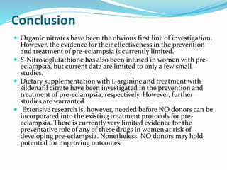 Conclusion
 Organic nitrates have been the obvious first line of investigation.
However, the evidence for their effectiveness in the prevention
and treatment of pre-eclampsia is currently limited.
 S-Nitrosoglutathione has also been infused in women with pre-
eclampsia, but current data are limited to only a few small
studies.
 Dietary supplementation with L-arginine and treatment with
sildenafil citrate have been investigated in the prevention and
treatment of pre-eclampsia, respectively. However, further
studies are warranted
 Extensive research is, however, needed before NO donors can be
incorporated into the existing treatment protocols for pre-
eclampsia. There is currently very limited evidence for the
preventative role of any of these drugs in women at risk of
developing pre-eclampsia. Nonetheless, NO donors may hold
potential for improving outcomes
 