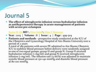 Journal 5
 The effect of nitroglycerin infusion versus hydralazine infusion
as antihypertensive therapy in acute management of patients
with severe pre-eclampsia
Rania M Ali MD 1, Dina Salah1, Dina Y Mansour
 Year : 2015 | Volume : 8 | Issue : 4 | Page : 499-504
 Patients and methods - prospective study conducted at the ICU of
the Obstetrics and Gynecology Hospital of Ain-Shams University over a
period of 2 years
A total of 180 patients with severe PE admitted to Ain Shams Obstetric
ICU to stabilize blood pressure before delivery were randomly assigned
to one of two equal groups: group H and group N. Group H received
hydralazine infusion (1 mg/ml) and group N received nitroglycerin
infusion (1 mg/ml). The infusion rate (5 ml/h) was adjusted to maintain
systolic blood pressure at 130-140 mmHg and diastolic blood pressure
at 80-100 mmHg.
 