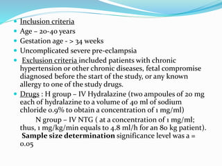  Inclusion criteria
 Age – 20-40 years
 Gestation age - > 34 weeks
 Uncomplicated severe pre-eclampsia
 Exclusion criteria included patients with chronic
hypertension or other chronic diseases, fetal compromise
diagnosed before the start of the study, or any known
allergy to one of the study drugs.
 Drugs : H group – IV Hydralazine (two ampoules of 20 mg
each of hydralazine to a volume of 40 ml of sodium
chloride 0.9% to obtain a concentration of 1 mg/ml)
N group – IV NTG ( at a concentration of 1 mg/ml;
thus, 1 mg/kg/min equals to 4.8 ml/h for an 80 kg patient).
Sample size determination significance level was a =
0.05
 
