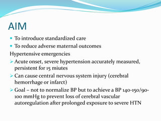 AIM
 To introduce standardized care
 To reduce adverse maternal outcomes
Hypertensive emergencies
 Acute onset, severe hypertension accurately measured,
persistent for 15 miutes
 Can cause central nervous system injury (cerebral
hemorrhage or infarct)
 Goal – not to normalize BP but to achieve a BP 140-150/90-
100 mmHg to prevent loss of cerebral vascular
autoregulation after prolonged exposure to severe HTN
 