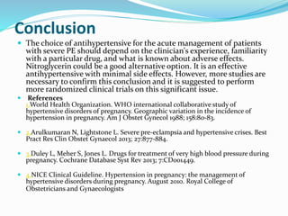 Conclusion
 The choice of antihypertensive for the acute management of patients
with severe PE should depend on the clinician's experience, familiarity
with a particular drug, and what is known about adverse effects.
Nitroglycerin could be a good alternative option. It is an effective
antihypertensive with minimal side effects. However, more studies are
necessary to confirm this conclusion and it is suggested to perform
more randomized clinical trials on this significant issue.
 References
1.World Health Organization. WHO international collaborative study of
hypertensive disorders of pregnancy. Geographic variation in the incidence of
hypertension in pregnancy. Am J Obstet Gynecol 1988; 158:80-83.
 2.Arulkumaran N, Lightstone L. Severe pre-eclampsia and hypertensive crises. Best
Pract Res Clin Obstet Gynaecol 2013; 27:877-884.
 3.Duley L, Meher S, Jones L. Drugs for treatment of very high blood pressure during
pregnancy. Cochrane Database Syst Rev 2013; 7:CD001449.
 4.NICE Clinical Guideline. Hypertension in pregnancy: the management of
hypertensive disorders during pregnancy. August 2010. Royal College of
Obstetricians and Gynaecologists
 