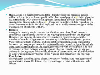 Hydralazine is a peripheral vasodilator , but it crosses the placenta, causes
reflex tachycardia, and has unpredictable pharmacodynamics [4] . Nitroglycerin
is a nitric oxide (NO) donor with a potent venodilator effect in low doses and
an arteriolar dilator in high doses [5] . There are no sufficient data regarding the
use of intravenous infusion of nitroglycerin as an antihypertensive agent in the
management of patients with PE.
 Results
As regards hemodynamic parameters, the time to achieve blood pressure
control was significantly shorter in the N group compared with the H group.
However, the number of cases of severe persistent hypertension and the
number of attacks of hypotension were comparable between the two groups.
Maternal side effects and fetal and neonatal complications were comparable
between the two groups, except for maternal headache and tachycardia, which
were significantly higher in the H group compared with the N group. The rate
of cesarean section delivery was significantly higher than the rate of vaginal
delivery in both groups. Meanwhile, the rate of cesarean section after induction
of labor was significantly higher in the N group compared with the H group.
Conclusion
Nitroglycerin could be a good alternative option for the acute management of
patients with severe PE. It is an effective antihypertensive with minimal side
effects.
 