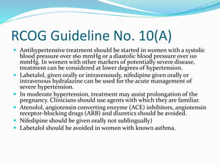 RCOG Guideline No. 10(A)
 Antihypertensive treatment should be started in women with a systolic
blood pressure over 160 mmHg or a diastolic blood pressure over 110
mmHg. In women with other markers of potentially severe disease,
treatment can be considered at lower degrees of hypertension.
 Labetalol, given orally or intravenously, nifedipine given orally or
intravenous hydralazine can be used for the acute management of
severe hypertension.
 In moderate hypertension, treatment may assist prolongation of the
pregnancy. Clinicians should use agents with which they are familiar.
 Atenolol, angiotensin converting enzyme (ACE) inhibitors, angiotensin
receptor-blocking drugs (ARB) and diuretics should be avoided.
 Nifedipine should be given orally not sublingually)
 Labetalol should be avoided in women with known asthma.
 