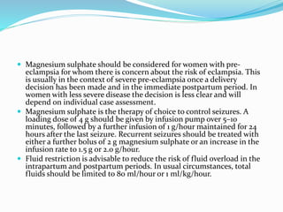  Magnesium sulphate should be considered for women with pre-
eclampsia for whom there is concern about the risk of eclampsia. This
is usually in the context of severe pre-eclampsia once a delivery
decision has been made and in the immediate postpartum period. In
women with less severe disease the decision is less clear and will
depend on individual case assessment.
 Magnesium sulphate is the therapy of choice to control seizures. A
loading dose of 4 g should be given by infusion pump over 5–10
minutes, followed by a further infusion of 1 g/hour maintained for 24
hours after the last seizure. Recurrent seizures should be treated with
either a further bolus of 2 g magnesium sulphate or an increase in the
infusion rate to 1.5 g or 2.0 g/hour.
 Fluid restriction is advisable to reduce the risk of fluid overload in the
intrapartum and postpartum periods. In usual circumstances, total
fluids should be limited to 80 ml/hour or 1 ml/kg/hour.
 