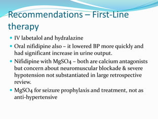 Recommendations – First-Line
therapy
 IV labetalol and hydralazine
 Oral nifidipine also – it lowered BP more quickly and
had significant increase in urine output.
 Nifidipine with MgSO4 – both are calcium antagonists
but concern about neuromuscular blockade & severe
hypotension not substantiated in large retrospective
review.
 MgSO4 for seizure prophylaxis and treatment, not as
anti-hypertensive
 