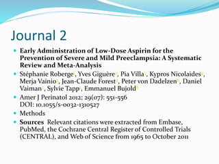 Journal 2
 Early Administration of Low-Dose Aspirin for the
Prevention of Severe and Mild Preeclampsia: A Systematic
Review and Meta-Analysis
 Stéphanie Roberge1, Yves Giguère2, Pia Villa3, Kypros Nicolaides4,
Merja Vainio5, Jean-Claude Forest2, Peter von Dadelzen6, Daniel
Vaiman7, Sylvie Tapp1, Emmanuel Bujold8
 Amer J Perinatol 2012; 29(07): 551-556
DOI: 10.1055/s-0032-1310527
 Methods
 Sources Relevant citations were extracted from Embase,
PubMed, the Cochrane Central Register of Controlled Trials
(CENTRAL), and Web of Science from 1965 to October 2011
 