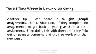 Individual results will vary. (c) 2018
www.OnlineMLMCommunity.com
10
The # 1 Time Waster in Network Marketing
Another tip I can share is to give people
assignments. That is what I do. If they complete the
assignment and get back to you, give them another
assignment. Keep doing this with them until they flake
out or sponsor someone and then go work with their
new person.
 