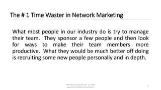 Individual results will vary. (c) 2018
www.OnlineMLMCommunity.com
11
The # 1 Time Waster in Network Marketing
What most people in our industry do is try to manage
their team. They sponsor a few people and then look
for ways to make their team members more
productive. What they would be much better off doing
is recruiting some new people personally and in depth.
 