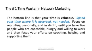 Individual results will vary. (c) 2018
www.OnlineMLMCommunity.com
12
The # 1 Time Waster in Network Marketing
The bottom line is that your time is valuable. Spend
your time where it is deserved, not needed. Focus on
recruiting personally, and in depth, until you have five
people who are coachable, hungry and willing to work
and then focus your efforts on coaching, helping and
supporting them.
 
