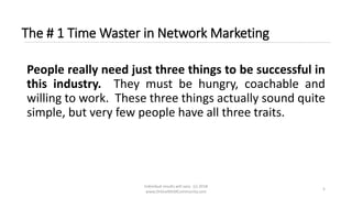 Individual results will vary. (c) 2018
www.OnlineMLMCommunity.com
5
The # 1 Time Waster in Network Marketing
People really need just three things to be successful in
this industry. They must be hungry, coachable and
willing to work. These three things actually sound quite
simple, but very few people have all three traits.
 