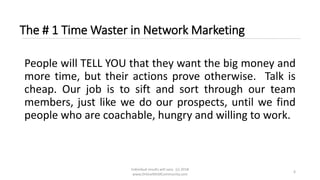 Individual results will vary. (c) 2018
www.OnlineMLMCommunity.com
6
The # 1 Time Waster in Network Marketing
People will TELL YOU that they want the big money and
more time, but their actions prove otherwise. Talk is
cheap. Our job is to sift and sort through our team
members, just like we do our prospects, until we find
people who are coachable, hungry and willing to work.
 