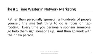 Individual results will vary. (c) 2018
www.OnlineMLMCommunity.com
7
The # 1 Time Waster in Network Marketing
Rather than personally sponsoring hundreds of people
yourself, the smartest thing to do is focus on tap-
rooting. Every time you personally sponsor someone,
go help them sign someone up. And then go work with
their new person.
 