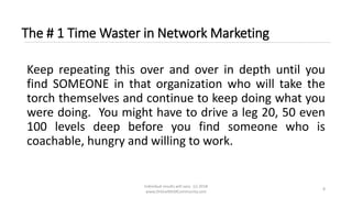 Individual results will vary. (c) 2018
www.OnlineMLMCommunity.com
8
The # 1 Time Waster in Network Marketing
Keep repeating this over and over in depth until you
find SOMEONE in that organization who will take the
torch themselves and continue to keep doing what you
were doing. You might have to drive a leg 20, 50 even
100 levels deep before you find someone who is
coachable, hungry and willing to work.
 