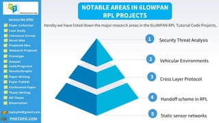 4
Security Threat Analysis
1
2
3
4
5
Vehicular Environments
Cross Layer Protocol
Handoff scheme in RPL
Static sensor networks
NOTABLE AREAS IN 6LOWPAN
RPL PROJECTS
Hereby we have listed down the major research areas in the 6LoWPAN RPL Tutorial Code Projects,
 