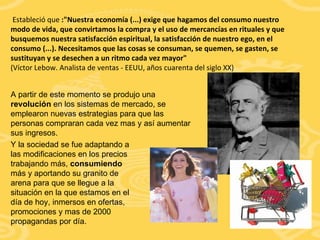 Estableció que  :"Nuestra economía (...) exige que hagamos del consumo nuestro modo de vida, que convirtamos la compra y el uso de mercancías en rituales y que busquemos nuestra satisfacción espiritual, la satisfacción de nuestro ego, en el consumo (...). Necesitamos que las cosas se consuman, se quemen, se gasten, se sustituyan y se desechen a un ritmo cada vez mayor" (Víctor Lebow. Analista de ventas - EEUU, años cuarenta del siglo XX) A partir de este momento se produjo una  revolución  en los sistemas de mercado, se emplearon nuevas estrategias para que las personas compraran cada vez mas y así aumentar sus ingresos. Y la sociedad se fue adaptando a las modificaciones en los precios trabajando más,  consumiendo  más y aportando su granito de arena para que se llegue a la situación en la que estamos en el día de hoy, inmersos en ofertas, promociones y mas de 2000 propagandas por día. 