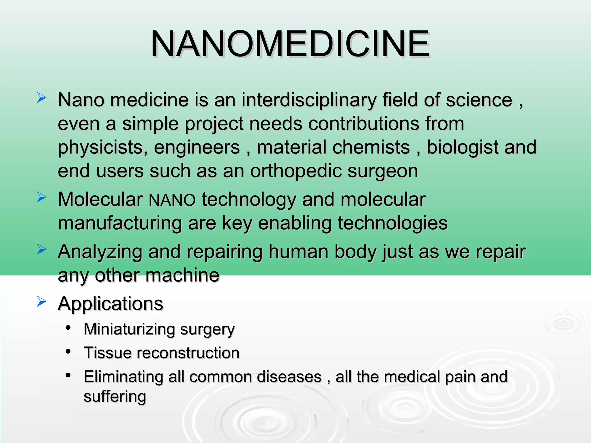 NANOMEDICINENANOMEDICINE
 Nano medicine is an interdisciplinary field of science ,Nano medicine is an interdisciplinary field of science ,
even a simple project needs contributions fromeven a simple project needs contributions from
physicists, engineers , material chemists , biologist andphysicists, engineers , material chemists , biologist and
end users such as an orthopedic surgeonend users such as an orthopedic surgeon
 MolecularMolecular NANONANO technology and moleculartechnology and molecular
manufacturing are key enabling technologiesmanufacturing are key enabling technologies
 Analyzing and repairing human body just as we repairAnalyzing and repairing human body just as we repair
any other machineany other machine
 ApplicationsApplications

Miniaturizing surgeryMiniaturizing surgery

Tissue reconstructionTissue reconstruction

Eliminating all common diseases , all the medical pain andEliminating all common diseases , all the medical pain and
sufferingsuffering
 