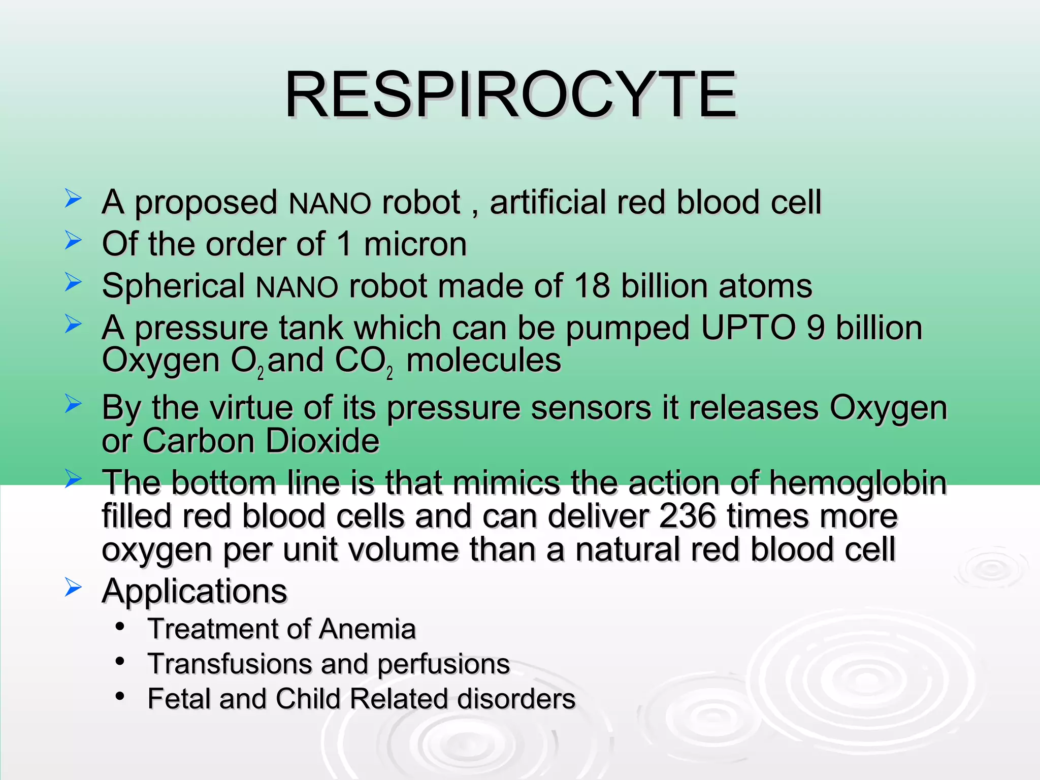 RESPIROCYTERESPIROCYTE
 A proposedA proposed NANONANO robot , artificial red blood cellrobot , artificial red blood cell
 Of the order of 1 micronOf the order of 1 micron
 SphericalSpherical NANONANO robot made of 18 billion atomsrobot made of 18 billion atoms
 A pressure tank which can be pumped UPTO 9 billionA pressure tank which can be pumped UPTO 9 billion
Oxygen OOxygen O22 and COand CO22 moleculesmolecules
 By the virtue of its pressure sensors it releases OxygenBy the virtue of its pressure sensors it releases Oxygen
or Carbon Dioxideor Carbon Dioxide
 The bottom line is that mimics the action of hemoglobinThe bottom line is that mimics the action of hemoglobin
filled red blood cells and can deliver 236 times morefilled red blood cells and can deliver 236 times more
oxygen per unit volume than a natural red blood celloxygen per unit volume than a natural red blood cell
 ApplicationsApplications

Treatment of AnemiaTreatment of Anemia

Transfusions and perfusionsTransfusions and perfusions

Fetal and Child Related disordersFetal and Child Related disorders
 