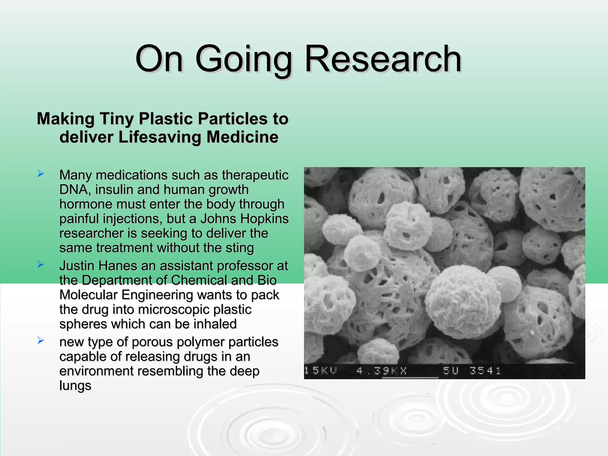 On Going ResearchOn Going Research
Making Tiny Plastic Particles toMaking Tiny Plastic Particles to
deliver Lifesaving Medicinedeliver Lifesaving Medicine
 Many medications such as therapeuticMany medications such as therapeutic
DNA, insulin and human growthDNA, insulin and human growth
hormone must enter the body throughhormone must enter the body through
painful injections, but a Johns Hopkinspainful injections, but a Johns Hopkins
researcher is seeking to deliver theresearcher is seeking to deliver the
same treatment without the stingsame treatment without the sting
 Justin Hanes an assistant professor atJustin Hanes an assistant professor at
the Department of Chemical and Biothe Department of Chemical and Bio
Molecular Engineering wants to packMolecular Engineering wants to pack
the drug into microscopic plasticthe drug into microscopic plastic
spheres which can be inhaledspheres which can be inhaled
 new type of porous polymer particlesnew type of porous polymer particles
capable of releasing drugs in ancapable of releasing drugs in an
environment resembling the deepenvironment resembling the deep
lungslungs
 