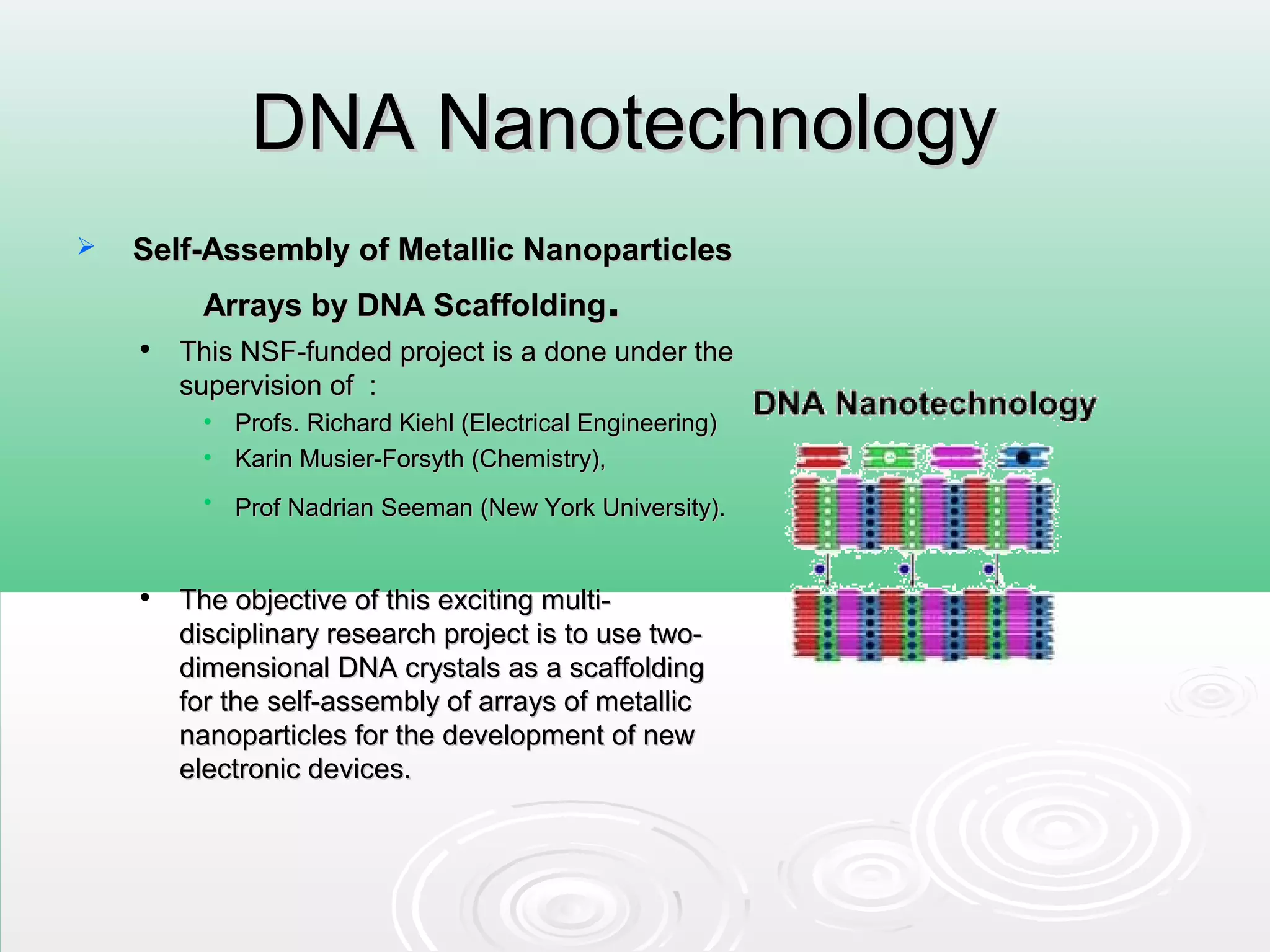 DNA NanotechnologyDNA Nanotechnology
 Self-Assembly of Metallic NanoparticlesSelf-Assembly of Metallic Nanoparticles
Arrays by DNA ScaffoldingArrays by DNA Scaffolding..

This NSF-funded project is a done under theThis NSF-funded project is a done under the
supervision of :supervision of :
• Profs. Richard Kiehl (Electrical Engineering)Profs. Richard Kiehl (Electrical Engineering)
• Karin Musier-Forsyth (Chemistry),Karin Musier-Forsyth (Chemistry),
• Prof Nadrian Seeman (New York University).Prof Nadrian Seeman (New York University).

The objective of this exciting multi-The objective of this exciting multi-
disciplinary research project is to use two-disciplinary research project is to use two-
dimensional DNA crystals as a scaffoldingdimensional DNA crystals as a scaffolding
for the self-assembly of arrays of metallicfor the self-assembly of arrays of metallic
nanoparticles for the development of newnanoparticles for the development of new
electronic devices.electronic devices.
 