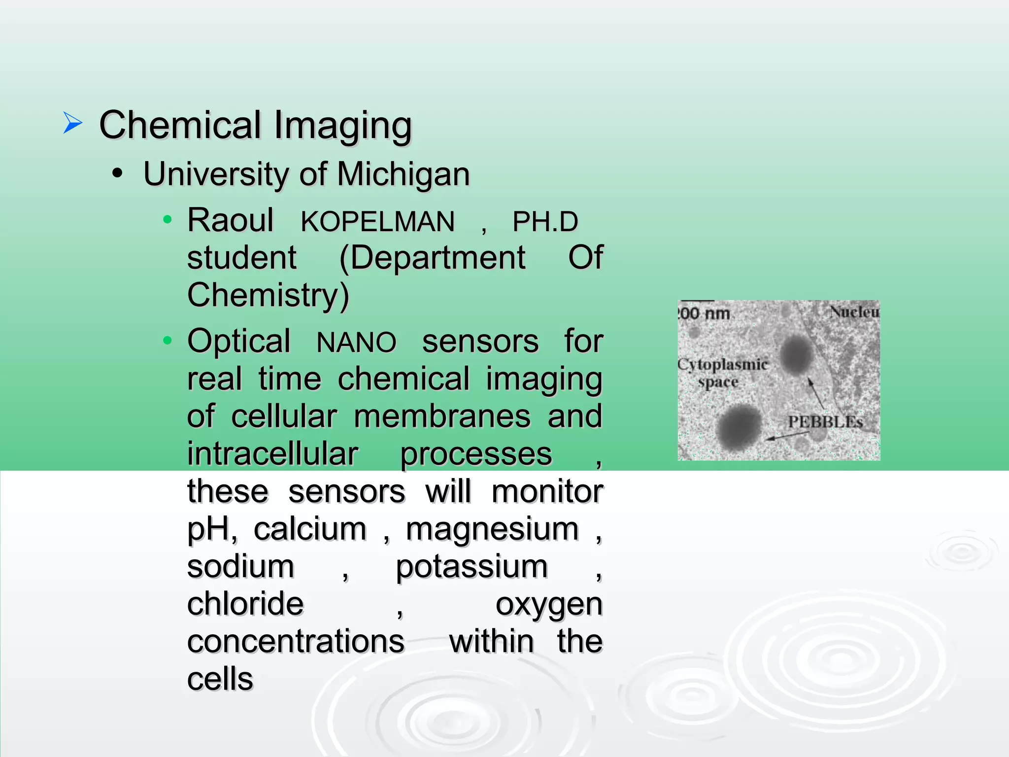  Chemical ImagingChemical Imaging
 University of MichiganUniversity of Michigan
• RaoulRaoul KOPELMAN , PH.DKOPELMAN , PH.D
student (Department Ofstudent (Department Of
Chemistry)Chemistry)
• OpticalOptical NANONANO sensors forsensors for
real time chemical imagingreal time chemical imaging
of cellular membranes andof cellular membranes and
intracellular processes ,intracellular processes ,
these sensors will monitorthese sensors will monitor
pH, calcium , magnesium ,pH, calcium , magnesium ,
sodium , potassium ,sodium , potassium ,
chloride , oxygenchloride , oxygen
concentrations within theconcentrations within the
cellscells
 