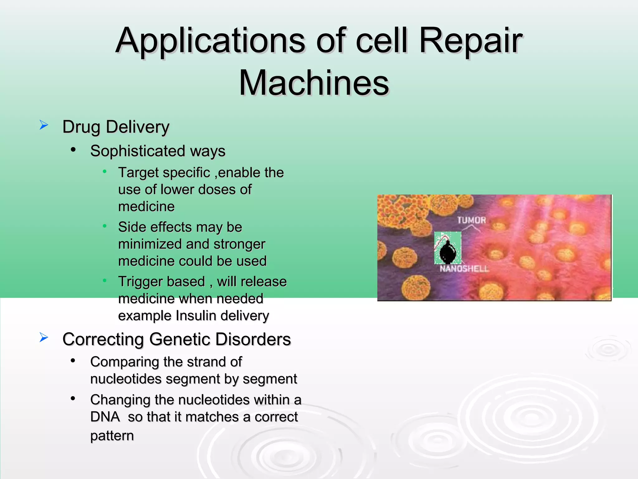 Applications of cell RepairApplications of cell Repair
MachinesMachines
 Drug DeliveryDrug Delivery

Sophisticated waysSophisticated ways
• Target specific ,enable theTarget specific ,enable the
use of lower doses ofuse of lower doses of
medicinemedicine
• Side effects may beSide effects may be
minimized and strongerminimized and stronger
medicine could be usedmedicine could be used
• Trigger based , will releaseTrigger based , will release
medicine when neededmedicine when needed
example Insulin deliveryexample Insulin delivery
 Correcting Genetic DisordersCorrecting Genetic Disorders

Comparing the strand ofComparing the strand of
nucleotides segment by segmentnucleotides segment by segment

Changing the nucleotides within aChanging the nucleotides within a
DNA so that it matches a correctDNA so that it matches a correct
patternpattern
 