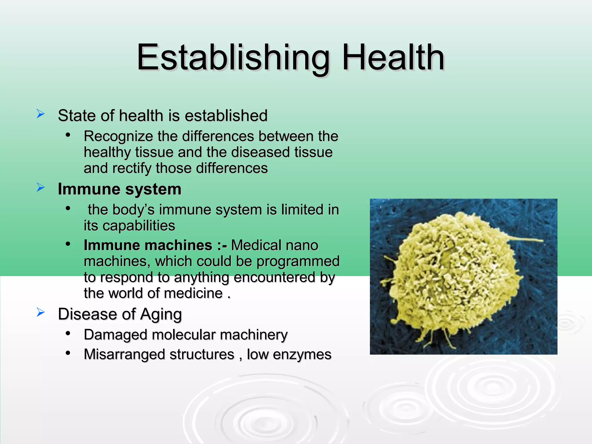 Establishing HealthEstablishing Health
 State of health is establishedState of health is established

Recognize the differences between theRecognize the differences between the
healthy tissue and the diseased tissuehealthy tissue and the diseased tissue
and rectify those differencesand rectify those differences
 Immune systemImmune system

the body’s immune system is limited inthe body’s immune system is limited in
its capabilitiesits capabilities

Immune machines :-Immune machines :- Medical nanoMedical nano
machines, which could be programmedmachines, which could be programmed
to respond to anything encountered byto respond to anything encountered by
the world of medicine .the world of medicine .
 Disease of AgingDisease of Aging

Damaged molecular machineryDamaged molecular machinery

Misarranged structures , low enzymesMisarranged structures , low enzymes
 