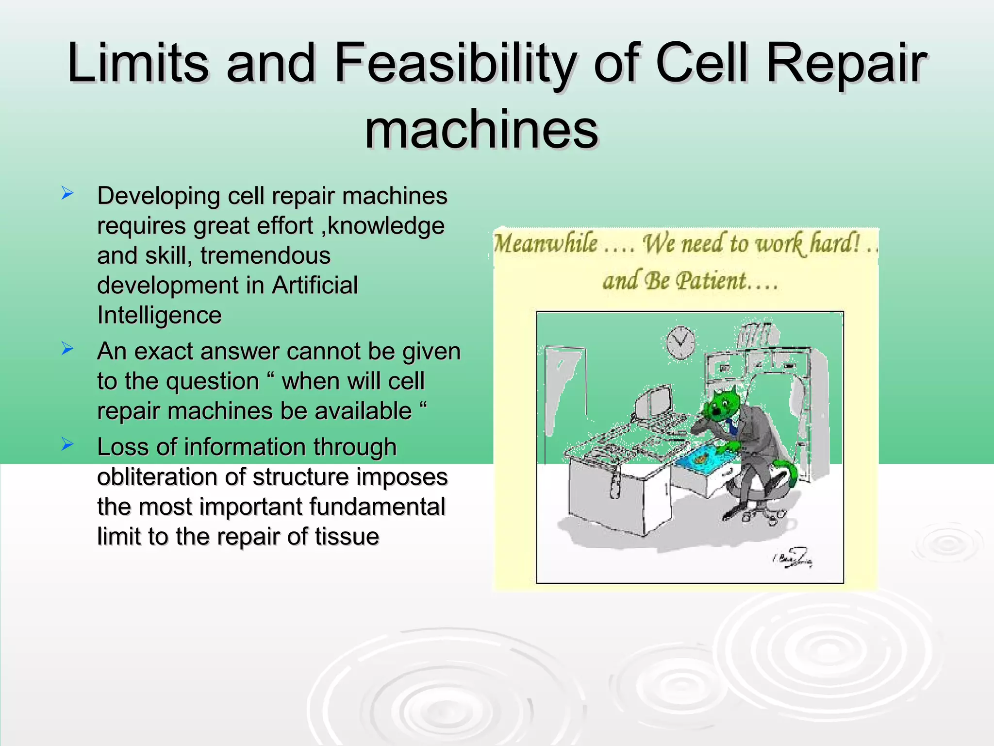 Limits and Feasibility of Cell RepairLimits and Feasibility of Cell Repair
machinesmachines
 Developing cell repair machinesDeveloping cell repair machines
requires great effort ,knowledgerequires great effort ,knowledge
and skill, tremendousand skill, tremendous
development in Artificialdevelopment in Artificial
IntelligenceIntelligence
 An exact answer cannot be givenAn exact answer cannot be given
to the question “ when will cellto the question “ when will cell
repair machines be available “repair machines be available “
 Loss of information throughLoss of information through
obliteration of structure imposesobliteration of structure imposes
the most important fundamentalthe most important fundamental
limit to the repair of tissuelimit to the repair of tissue
 