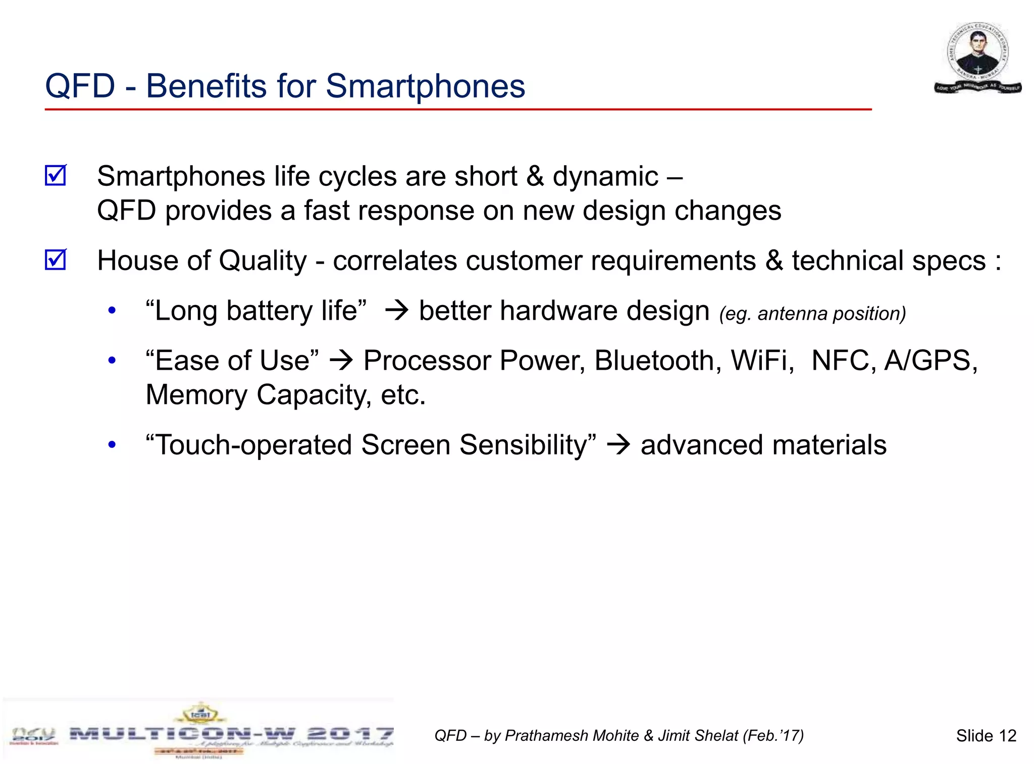 Slide 12QFD – by Prathamesh Mohite & Jimit Shelat (Feb.’17)
QFD - Benefits for Smartphones
 Smartphones life cycles are short & dynamic –
QFD provides a fast response on new design changes
 House of Quality - correlates customer requirements & technical specs :
• “Long battery life”  better hardware design (eg. antenna position)
• “Ease of Use”  Processor Power, Bluetooth, WiFi, NFC, A/GPS,
Memory Capacity, etc.
• “Touch-operated Screen Sensibility”  advanced materials
 
