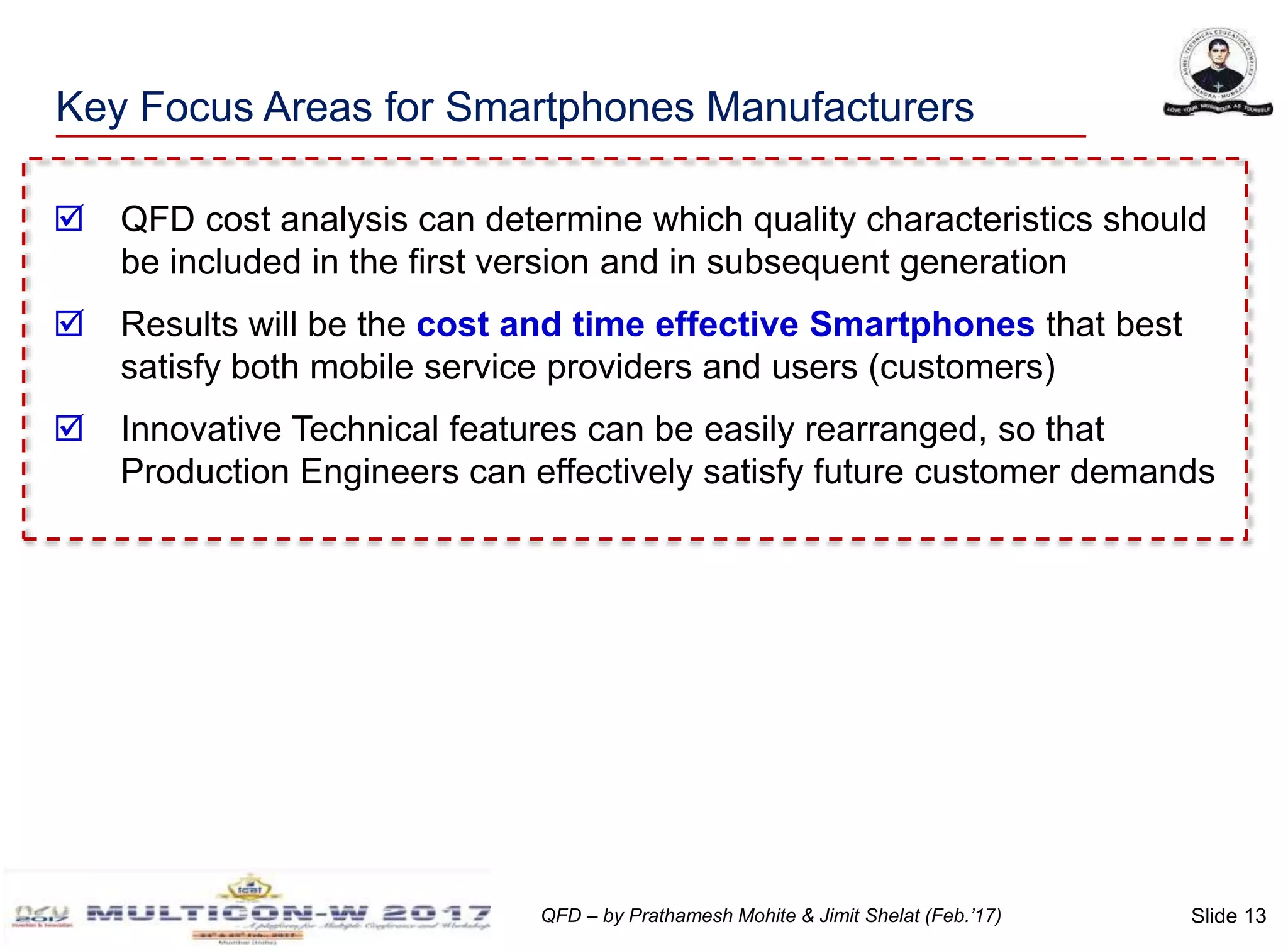 Slide 13QFD – by Prathamesh Mohite & Jimit Shelat (Feb.’17)
Key Focus Areas for Smartphones Manufacturers
 QFD cost analysis can determine which quality characteristics should
be included in the first version and in subsequent generation
 Results will be the cost and time effective Smartphones that best
satisfy both mobile service providers and users (customers)
 Innovative Technical features can be easily rearranged, so that
Production Engineers can effectively satisfy future customer demands
 