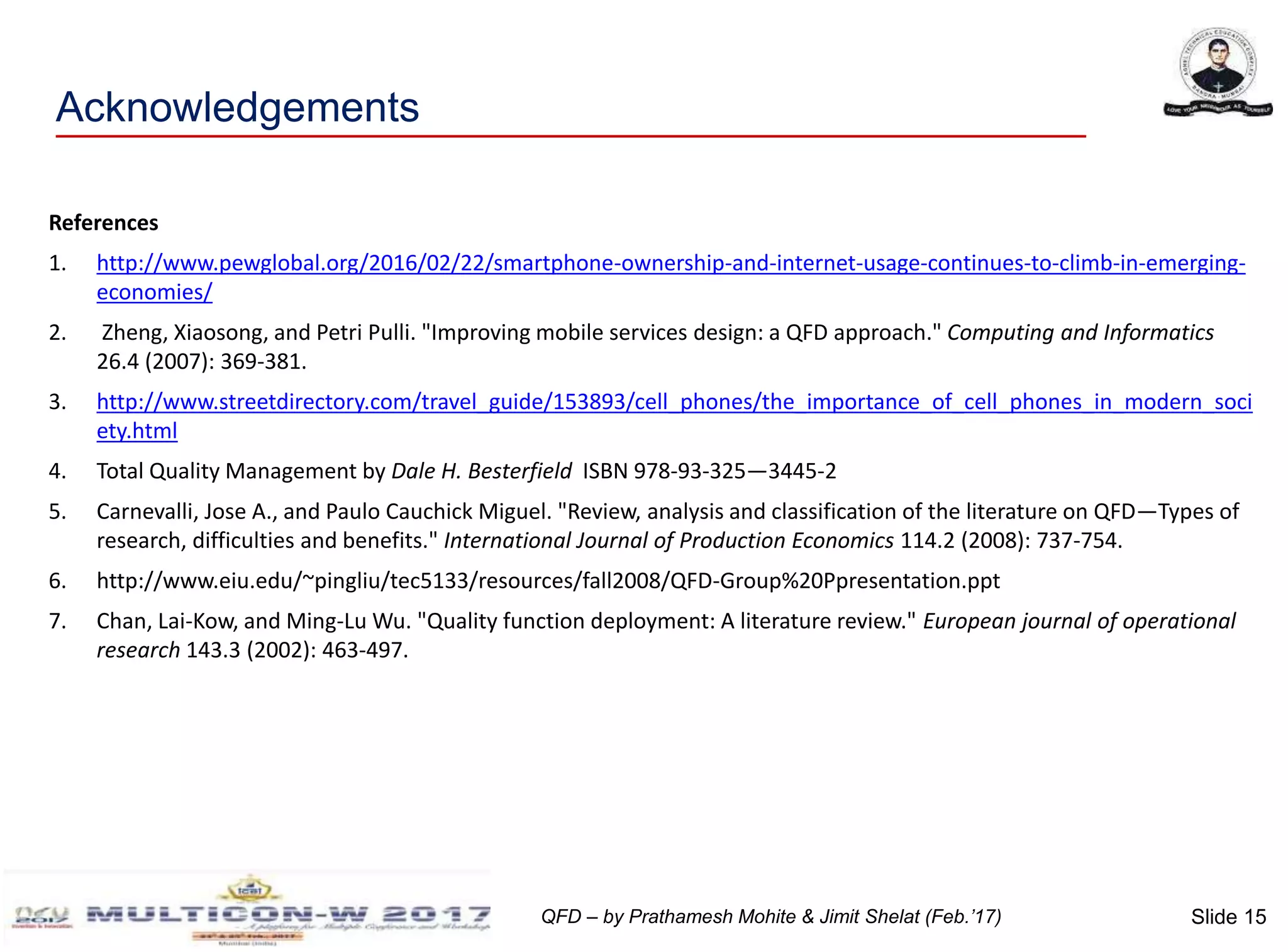 Slide 15QFD – by Prathamesh Mohite & Jimit Shelat (Feb.’17)
Acknowledgements
References
1. http://www.pewglobal.org/2016/02/22/smartphone-ownership-and-internet-usage-continues-to-climb-in-emerging-
economies/
2. Zheng, Xiaosong, and Petri Pulli. "Improving mobile services design: a QFD approach." Computing and Informatics
26.4 (2007): 369-381.
3. http://www.streetdirectory.com/travel_guide/153893/cell_phones/the_importance_of_cell_phones_in_modern_soci
ety.html
4. Total Quality Management by Dale H. Besterfield ISBN 978-93-325—3445-2
5. Carnevalli, Jose A., and Paulo Cauchick Miguel. "Review, analysis and classification of the literature on QFD—Types of
research, difficulties and benefits." International Journal of Production Economics 114.2 (2008): 737-754.
6. http://www.eiu.edu/~pingliu/tec5133/resources/fall2008/QFD-Group%20Ppresentation.ppt
7. Chan, Lai-Kow, and Ming-Lu Wu. "Quality function deployment: A literature review." European journal of operational
research 143.3 (2002): 463-497.
 