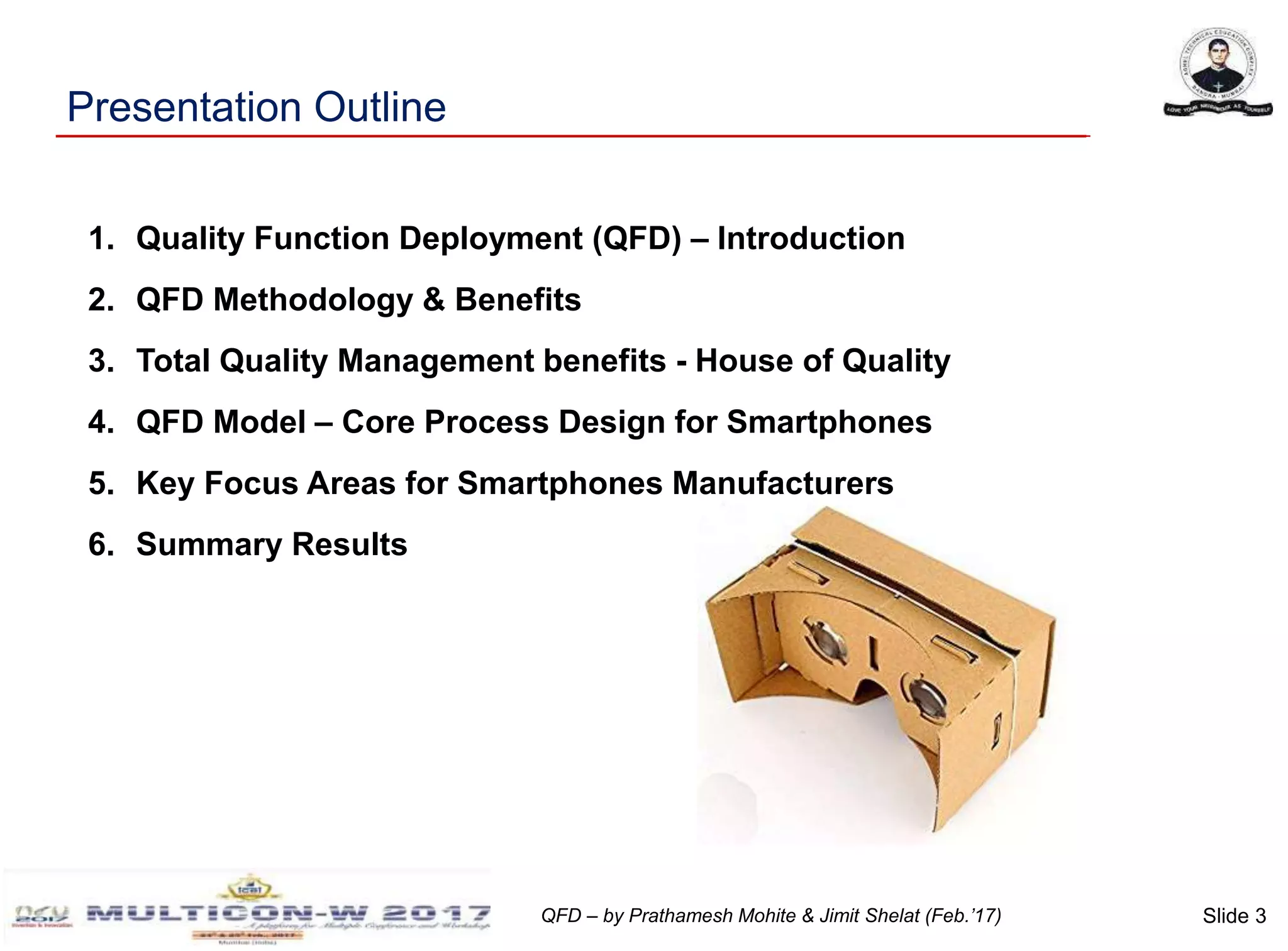 Slide 3QFD – by Prathamesh Mohite & Jimit Shelat (Feb.’17)
1. Quality Function Deployment (QFD) – Introduction
2. QFD Methodology & Benefits
3. Total Quality Management benefits - House of Quality
4. QFD Model – Core Process Design for Smartphones
5. Key Focus Areas for Smartphones Manufacturers
6. Summary Results
Presentation Outline
 