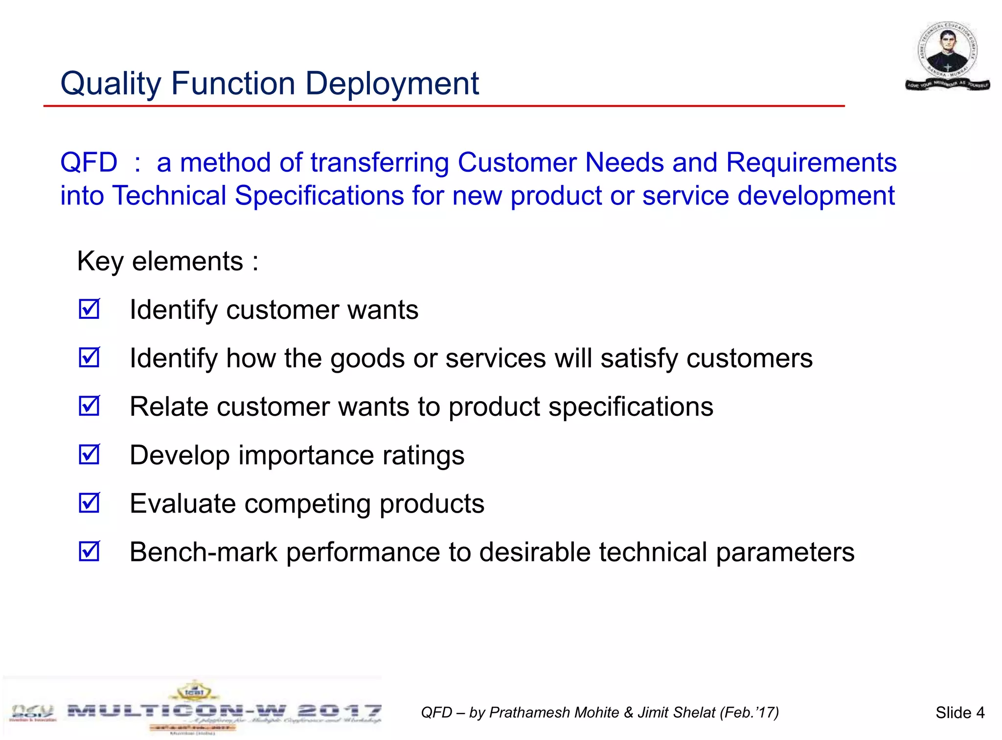 Slide 4QFD – by Prathamesh Mohite & Jimit Shelat (Feb.’17)
Quality Function Deployment
Key elements :
 Identify customer wants
 Identify how the goods or services will satisfy customers
 Relate customer wants to product specifications
 Develop importance ratings
 Evaluate competing products
 Bench-mark performance to desirable technical parameters
QFD : a method of transferring Customer Needs and Requirements
into Technical Specifications for new product or service development
 