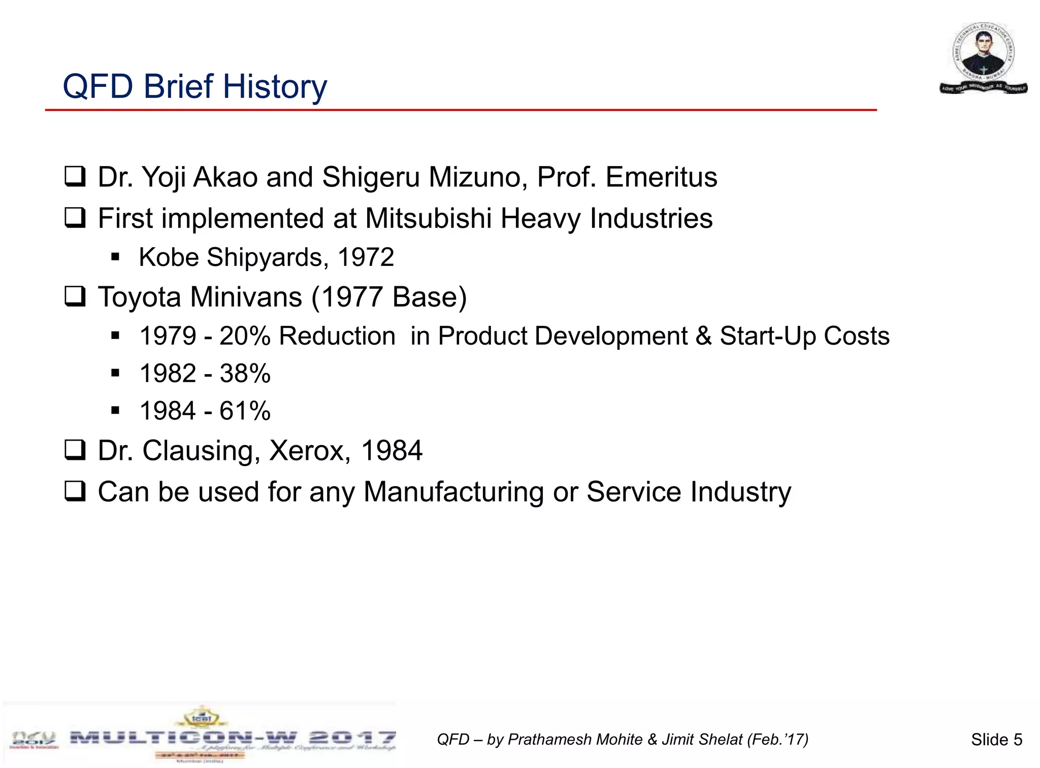 Slide 5QFD – by Prathamesh Mohite & Jimit Shelat (Feb.’17)
QFD Brief History
 Dr. Yoji Akao and Shigeru Mizuno, Prof. Emeritus
 First implemented at Mitsubishi Heavy Industries
 Kobe Shipyards, 1972
 Toyota Minivans (1977 Base)
 1979 - 20% Reduction in Product Development & Start-Up Costs
 1982 - 38%
 1984 - 61%
 Dr. Clausing, Xerox, 1984
 Can be used for any Manufacturing or Service Industry
 
