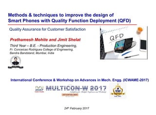 Methods & techniques to improve the design of
Smart Phones with Quality Function Deployment (QFD)
Quality Assurance for Customer Satisfaction
24th February 2017
Prathamesh Mohite and Jimit Shelat
Third Year – B.E. - Production Engineering,
Fr. Conceicao Rodrigues College of Engineering,
Bandra Bandstand, Mumbai, India
International Conference & Workshop on Advances in Mech. Engg. (ICWAME-2017)
 