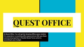 QUEST OFFICE
At Quest Office, You will get the Amazing Office space whether
it's corporate or co-working office space and we offer you these
commercial properties in Flexible Rental Terms which is
according to your budget.
 
