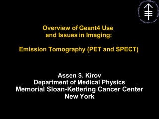 Kirov A S, MSKCC
Overview of Geant4 Use
and Issues in Imaging:
Emission Tomography (PET and SPECT)
Assen S. Kirov
Department of Medical Physics
Memorial Sloan-Kettering Cancer Center
New York
 