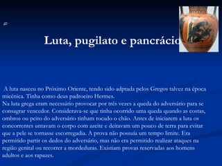   A luta nasceu no Próximo Oriente, tendo sido adptada pelos Gregos talvez na época micénica. Tinha como deus padroeiro Hermes. Na luta grega eram necessário provocar por três vezes a queda do adversário para se consagrar vencedor. Considerava-se que tinha ocorrido uma queda quando as costas, ombros ou peito do adversário tinham tocado o chão. Antes de iniciarem a luta os concorrentes untavam o corpo com azeite e deitavam um pouco de terra para evitar que a pele se tornasse escorregadia. A prova não possuía um tempo limite. Era permitido partir os dedos do adversário, mas não era permitido realizar ataques na região genital ou recorrer a mordeduras. Existiam provas reservadas aos homens adultos e aos rapazes. Luta, pugilato e pancrácio   