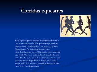 Este tipo de prova incluía as corridas de carros ou de cavalo de sela. Nas primeiras poderiam usar-se dois cavalos (bigas) ou quatro cavalos (quadrigas). As quadrigas teriam sido introduzidas nos Jogos Olímpicos pela primeira vez em 680 a.C.. e as corridas de cavalo de sela em 648 a.C. Uma corrida de carros consistia em doze voltas ao hipódromo, tendo cada volta entre 823 e 914 metros; a corrida de cavalo era uma volta do hipódromo. Corridas equestres 