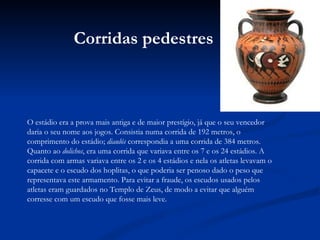 O estádio era a prova mais antiga e de maior prestígio, já que o seu vencedor daria o seu nome aos jogos. Consistia numa corrida de 192 metros, o comprimento do estádio;  diaulós  correspondia a uma corrida de 384 metros. Quanto ao  dolichos , era uma corrida que variava entre os 7 e os 24 estádios. A corrida com armas variava entre os 2 e os 4 estádios e nela os atletas levavam o capacete e o escudo dos hoplitas, o que poderia ser penoso dado o peso que representava este armamento. Para evitar a fraude, os escudos usados pelos atletas eram guardados no Templo de Zeus, de modo a evitar que alguém corresse com um escudo que fosse mais leve. Corridas pedestres 