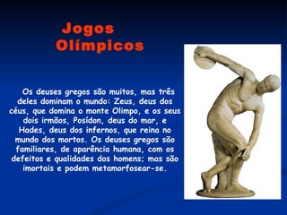    Os deuses gregos são muitos, mas três deles dominam o mundo: Zeus, deus dos céus, que domina o monte Olimpo, e os seus dois irmãos, Posídon, deus do mar, e Hades, deus dos infernos, que reina no mundo dos mortos. Os deuses gregos são familiares, de aparência humana, com os defeitos e qualidades dos homens; mas são imortais e podem metamorfosear-se. Jogos Olímpicos 