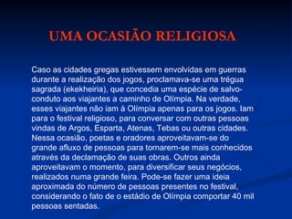 Caso as cidades gregas estivessem envolvidas em guerras durante a realização dos jogos, proclamava-se uma trégua sagrada (ekekheiria), que concedia uma espécie de salvo-conduto aos viajantes a caminho de Olímpia. Na verdade, esses viajantes não iam à Olímpia apenas para os jogos. Iam para o festival religioso, para conversar com outras pessoas vindas de Argos, Esparta, Atenas, Tebas ou outras cidades. Nessa ocasião, poetas e oradores aproveitavam-se do grande afluxo de pessoas para tornarem-se mais conhecidos através da declamação de suas obras. Outros ainda aproveitavam o momento, para diversificar seus negócios, realizados numa grande feira. Pode-se fazer uma ideia aproximada do número de pessoas presentes no festival, considerando o fato de o estádio de Olímpia comportar 40 mil pessoas sentadas. UMA OCASIÃO RELIGIOSA 
