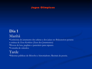 Dia 1 Manhã Cerimónia de juramento dos atletas e dos juízes no Buleuterion perante a estátua de Zeus Korkios (Zeus dos Juramentos)  Provas de luta, pugilato e pancrácio para rapazes.  Consulta de oráculos.  Tarde Palestras públicas de filósofos e historiadores. Recitais de poesia.  Jogos Olímpicos 