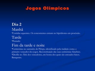 Jogos Olímpicos Dia 2 Manhã Corridas equestres. Os concorrentes entram no hipódromo em procissão.  Tarde Pentatlo  Fim da tarde e noite Cerimónias no santuário de Pélops, identificado pela tradição como o primeiro vencedor dos jogos. Reconstituição das suas cerimónias fúnebres.  Desfile no Áltis dos vencedores, em honra dos quais são entoados hinos. Banquetes.  