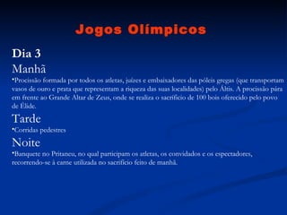 Jogos Olímpicos Dia 3 Manhã Procissão formada por todos os atletas, juízes e embaixadores das póleis gregas (que transportam vasos de ouro e prata que representam a riqueza das suas localidades) pelo Áltis. A procissão pára em frente ao Grande Altar de Zeus, onde se realiza o sacríficio de 100 bois oferecido pelo povo de Élide.  Tarde Corridas pedestres  Noite Banquete no Pritaneu, no qual participam os atletas, os convidados e os espectadores, recorrendo-se à carne utilizada no sacrifício feito de manhã.  